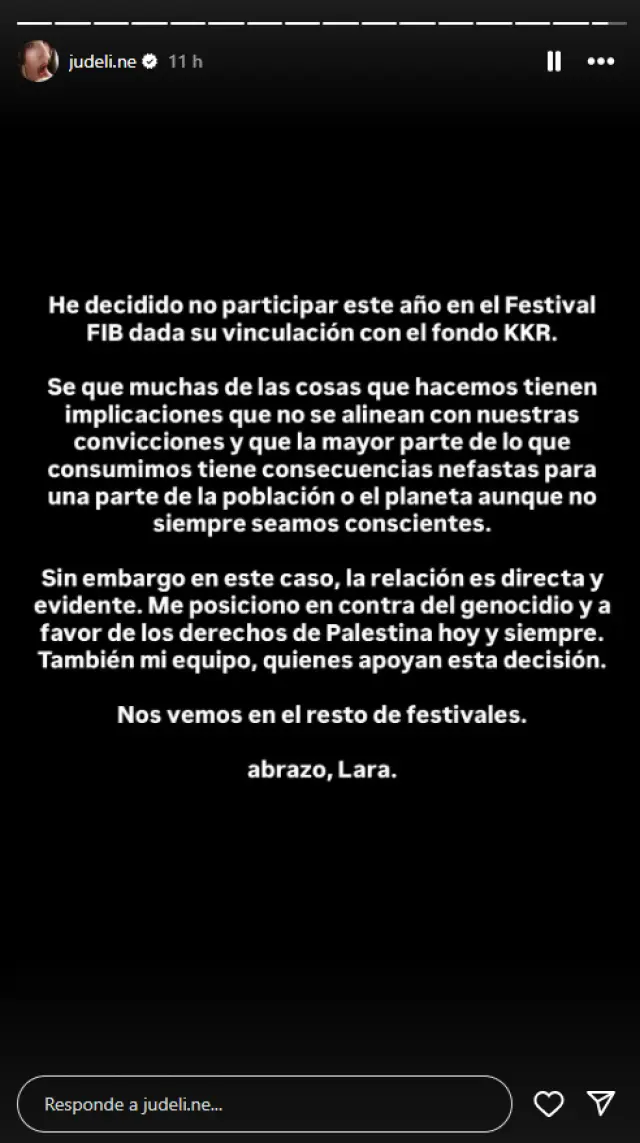 Judeline se retira del FIB por los vínculos del festival con el fondo "proisraelí" KKR 1 Comunicado de Judeline en Instagram sobre su retirada en Benicassim. En el mismo expresa:"He decidido no participar este año en el Festival FIB dada su vinculación con el fondo KKR.Se que muchas de las cosas que hacemos tienen implicaciones que no se alinean con nuestras convicciones y que la mayor parte de lo que consumimos tiene consecuencias nefastas para una parte de la población o el planeta aunque no siempre seamos conscientes.Sin embargo en este caso, la relación es directa y evidente. Me posiciono en contra del genocidio y a favor de los derechos de Palestina hoy y siempre. También mi equipo, quienes apoyan esta decisión.Nos vemos en el resto de festivales.abrazo, Lara."
